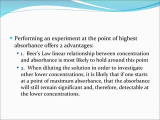 Performing an experiment at the point of highest absorbance offers 2 advantages: 1.  Beer’s Law linear relationship between concentration and absorbance is most likely to hold around this point 2.  When diluting the solution in order to investigate other lower concentrations, it is likely that if one starts at a point of maximum absorbance, that the absorbance will still remain significant and, therefore, detectable at the lower concentrations. 