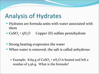 Analysis of Hydrates Hydrates are formula units with water associated with them CuSO 4  • 5H 2 O Copper (II) sulfate pentahydrate Strong heating evaporates the water When water is removed, the salt is called anhydrous Example:  8.69 g of CuSO 4  • xH 2 O is heated and left a residue of 5.56 g.  What is the formula? 