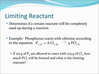 Limiting Reactant Determines if a certain reactant will be completely used up during a reaction Example:  Phosphorus reacts with chlorine according to the equation P 4   (s)   +  6 Cl 2   (g)     4 PCl 3 (l)   If 215 g of P 4  are allowed to react with 725 g of Cl 2 , how much PCl 3  will be formed and what is the limiting reactant? 