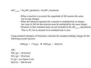 Δ H° reaction  =  Σ n p Δ H° f  (products) -  Σ n r Δ H° f  (reactants) -When a reaction is reversed, the magnitude of  Δ H remains the same,   but its sign changes -When the balanced equation for a reaction is multiplied by an integer,   the value of  Δ H for that reaction must be multiplied by the same integer. -Elements in their standard states are not included in the  Δ H reaction  calculations.   That is, H° f  for an element in its standard state is zero. Using standard enthalpies of formation, calculate the standard enthalpy change for the following overall reaction: 4NH 3 (g)  +  7 O 2 (g)     4NO 2 (g)  +  6H 2 O (l) Δ H° f NH 3  (g) = -46 kJ/mol NO 2  (g) = 34 kJ/mol O 2  (g) = you figure it out H 2 O (l) = -286 kJ/mol 