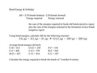 Bond Energy & Enthalpy Δ H =  Σ  D (bonds broken) -  Σ  D (bonds formed)   Energy required Energy released the sum of the energies required to break old bonds (positive signs) plus the sum of the energies released in the formation of new bonds (negative signs) Using bond energies, calculate  Δ H for the following reaction: CH 4  (g)  +  2Cl 2  (g)  + 2F 2  (g)     CF 2 Cl 2  (g)  +  2HF (g)  +  2HCl (g) Average bond energies (kJ/mol) C-H = 413 Cl-Cl = 239 F-F = 154 C-F = 485 C-Cl = 339 H-F = 565 H-Cl = 427 C=C = 614 C-C = 347 Calculate the energy required to break the bonds of  3-methyl-4-octene 