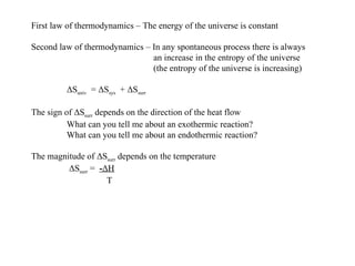 First law of thermodynamics – The energy of the universe is constant Second law of thermodynamics – In any spontaneous process there is always   an increase in the entropy of the universe   (the entropy of the universe is increasing) Δ S univ   =  Δ S sys   +  Δ S surr The sign of  Δ S surr  depends on the direction of the heat flow What can you tell me about an exothermic reaction? What can you tell me about an endothermic reaction? The magnitude of  Δ S surr  depends on the temperature   Δ S surr  =  - Δ H   T 