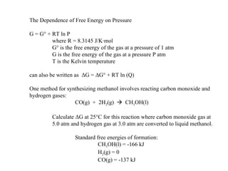 The Dependence of Free Energy on Pressure G = G° + RT ln P where R = 8.3145 J/K·mol G° is the free energy of the gas at a pressure of 1 atm G is the free energy of the gas at a pressure P atm T is the Kelvin temperature can also be written as  Δ G =  Δ G° + RT ln (Q) One method for synthesizing methanol involves reacting carbon monoxide and hydrogen gases: CO(g)  +  2H 2 (g)     CH 3 OH(l) Calculate  Δ G at 25°C for this reaction where carbon monoxide gas at 5.0 atm and hydrogen gas at 3.0 atm are converted to liquid methanol. Standard free energies of formation: CH 3 OH(l) = -166 kJ H 2 (g) = 0 CO(g) = -137 kJ 