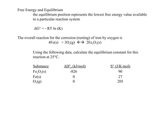 Free Energy and Equilibrium the equilibrium position represents the lowest free energy value available to a particular reaction system   Δ G° = - RT ln (K) The overall reaction for the corrosion (rusting) of iron by oxygen is 4Fe(s)  + 3O 2 (g)     2Fe 2 O 3 (s) Using the following data, calculate the equilibrium constant for this reaction at 25°C. Substance Δ H° f  (kJ/mol) S° (J/K·mol) Fe 2 O 3 (s)   -826   90 Fe(s)   0   27 O 2 (g)    0   205 
