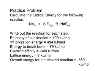 Practice Problem Calculate the Lattice Energy for the following reaction: Na (s)   +  ½ F 2(g)      NaF (s) Write out the reaction for each step. Enthalpy of sublimation = 109 kJ/mol 1 st  ionization energy = 494 kJ/mol Energy to break bond = 79 kJ/mol Electron affinity = -348 kJ/mol Lattice energy = ? kJ/mol Overall energy for the desired reaction = -569   kJ/mol 