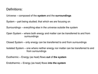 Definitions: Universe – composed of the  system  and the  surroundings System – part being studied; that which we are focusing on Surroundings – everything else in the universe outside the system Open System – where both energy and matter can be transferred to and from   surroundings Closed System – only energy can be transferred to and from surroundings Isolated System – one where neither energy nor matter can be transferred to and   from surroundings Exothermic – Energy (as heat) flows  out  of  the system Endothermic – Energy (as heat) flows  into the system 