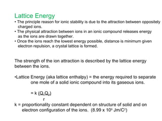Lattice Energy •  The principle reason for ionic stability is due to the attraction between oppositely charged ions. •  The physical attraction between ions in an ionic compound releases energy as the ions are drawn together. •  Once the ions reach the lowest energy possible, distance is minimum given electron repulsion, a crystal lattice is formed. The strength of the ion attraction is described by the lattice energy between the ions. • Lattice Energy (aka lattice enthalpy) = the energy required to separate one mole of a solid ionic compound into its gaseous ions. = k  (Q 1 Q 2 )   r k = proportionality constant dependent on structure of solid and on electron configuration of the ions.  (8.99 x 10 9  Jm/C 2 ) 