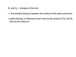 Q 1  and Q 2  = charges on the ions r = the shortest distance between the centers of the cation and anion •  Lattice Energy is influenced much more by the product of Q 1  and Q 2   than by the value of r 