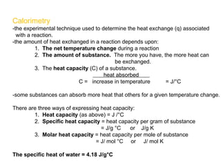 Calorimetry -the experimental technique used to determine the heat exchange (q) associated with a reaction. -the amount of heat exchanged in a reaction depends upon: 1.  The net temperature change  during a reaction 2.  The amount of substance.   The more you have, the more heat can   be exchanged. 3.  The  heat capacity  (C) of a substance.   heat absorbed  C =  increase in temperature  = J/°C -some substances can absorb more heat that others for a given temperature change. There are three ways of expressing heat capacity: 1.  Heat capacity  (as above) = J /°C 2.  Specific heat capacity  = heat capacity per gram of substance = J/g °C  or  J/g K 3.  Molar heat capacity  = heat capacity per mole of substance   = J/ mol °C  or  J/ mol K The specific heat of water = 4.18 J/g°C 