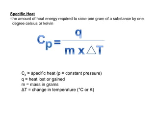 Specific Heat -the amount of heat energy required to raise one gram of a substance by one degree celsius or kelvin C p  = specific heat (p = constant pressure) q = heat lost or gained m = mass in grams ΔT = change in temperature (°C or K) 