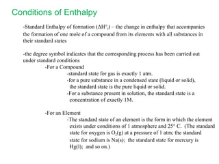 -Standard Enthalpy of formation ( Δ H° f ) – the change in enthalpy that accompanies the formation of one mole of a compound from its elements with all substances in their standard states -the degree symbol indicates that the corresponding process has been carried out under standard conditions -For a Compound -standard state for gas is exactly 1 atm. -for a pure substance in a condensed state (liquid or solid),   the standard state is the pure liquid or solid. -For a substance present in solution, the standard state is a    concentration of exactly 1M. -For an Element -The standard state of an element is the form in which the element   exists under conditions of 1 atmosphere and 25° C.  (The standard   state for oxygen is O 2 (g) at a pressure of 1 atm; the standard   state for sodium is Na(s);  the standard state for mercury is   Hg(l);  and so on.) Conditions of Enthalpy 