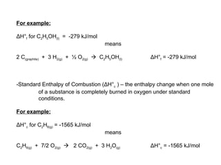 For example: Δ H° f  for C 2 H 5 OH (l)   =  -279 kJ/mol means 2 C (graphite)   +  3 H 2(g)   +  ½ O 2(g)      C 2 H 5 OH (l)  Δ H° f  = -279 kJ/mol -Standard Enthalpy of Combustion ( Δ H° c  ) – the enthalpy change when one mole of a substance is completely burned in oxygen under standard conditions. For example: Δ H° c  for C 2 H 6(g)  = -1565 kJ/mol means C 2 H 6(g)   +  7/2 O 2(g)      2 CO 2(g)   +  3 H 2 O (g)  Δ H° c  = -1565 kJ/mol 
