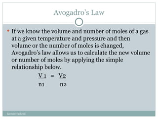 Avogadro’s Law If we know the volume and number of moles of a gas at a given temperature and pressure and then volume or the number of moles is changed, Avogadro’s law allows us to calculate the new volume or number of moles by applying the simple relationship below. V 1   =  V2 n1   n2 Lecture Task 6d 