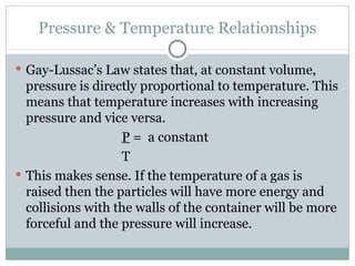 Pressure & Temperature Relationships Gay-Lussac’s Law states that, at constant volume, pressure is directly proportional to temperature. This means that temperature increases with increasing pressure and vice versa. P  =  a constant T This makes sense. If the temperature of a gas is raised then the particles will have more energy and collisions with the walls of the container will be more forceful and the pressure will increase. 