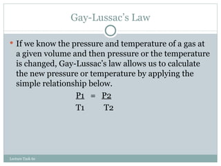 Gay-Lussac’s Law If we know the pressure and temperature of a gas at a given volume and then pressure or the temperature is changed, Gay-Lussac’s law allows us to calculate the new pressure or temperature by applying the simple relationship below. P1   =  P2 T1   T2 Lecture Task 6e 
