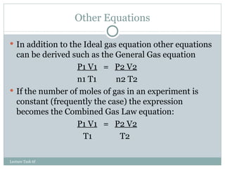 Other Equations In addition to the Ideal gas equation other equations can be derived such as the General Gas equation P1 V1   =  P2 V2 n1 T1   n2 T2 If the number of moles of gas in an experiment is constant (frequently the case) the expression becomes the Combined Gas Law equation: P1 V1   =  P2 V2   T1   T2 Lecture Task 6f 