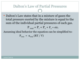 Dalton’s Law of Partial Pressures Dalton’s Law states that in a mixture of gases the total pressure exerted by the mixture is equal to the sum of the individual partial pressures of each gas. P  total  = P 1  + P 2  +  P 3  + etc. Assuming ideal behavior the equation can be simplified to: P total   =  n total  (RT / V) Lecture Task 6g 