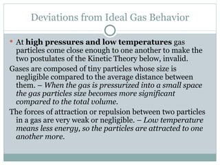 Deviations from Ideal Gas Behavior At  high pressures and low temperatures  gas particles come close enough to one another to make the two postulates of the Kinetic Theory below, invalid. Gases are composed of tiny particles whose size is negligible compared to the average distance between them. –  When the gas is pressurized into a small space the gas particles size becomes more significant compared to the total volume. The forces of attraction or repulsion between two particles in a gas are very weak or negligible. –  Low temperature means less energy, so the particles are attracted to one another more. 