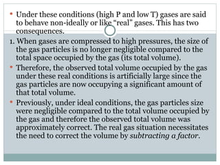 Under these conditions (high P and low T) gases are said to behave non-ideally or like “real” gases. This has two consequences. 1. When gases are compressed to high pressures, the size of the gas particles is no longer negligible compared to the total space occupied by the gas (its total volume). Therefore, the observed total volume occupied by the gas under these real conditions is artificially large since the gas particles are now occupying a significant amount of that total volume.  Previously, under ideal conditions, the gas particles size were negligible compared to the total volume occupied by the gas and therefore the observed total volume was approximately correct. The real gas situation necessitates the need to correct the volume by  subtracting a factor .  