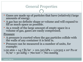 General Properties Gases are made up of particles that have (relatively) large amounts of energy.  A gas has no definite shape or volume and will expand to fill as much space as possible.  As a result of the large amount of empty space in a volume of gas, gases are easily compressed. Pressure A pressure is exerted when the gas particles collide with the walls of any container it is held in. Pressure can be measured in a number of units, for example: 1.00 atm = 14.7 lb/in 2   = 101.325 kPa = 1.01325 x 10 5  Pa or N/m 2  = 30 inHg = 760 torr = 760 mmHg Lecture Task 6a 