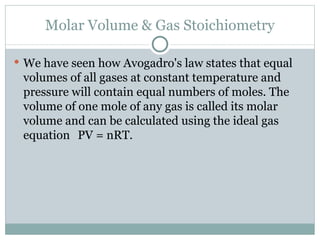 Molar Volume & Gas Stoichiometry We have seen how Avogadro's law states that equal volumes of all gases at constant temperature and pressure will contain equal numbers of moles. The volume of one mole of any gas is called its molar volume and can be calculated using the ideal gas equation PV = nRT. 