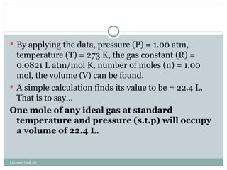 By applying the data, pressure (P) = 1.00 atm, temperature (T) = 273 K, the gas constant (R) = 0.0821 L atm/mol K, number of moles (n) = 1.00 mol, the volume (V) can be found. A simple calculation finds its value to be = 22.4 L. That is to say… One mole of any ideal gas at standard temperature and pressure (s.t.p) will occupy a volume of 22.4 L. Lecture Task 6h 