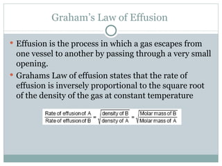 Graham’s Law of Effusion  Effusion is the process in which a gas escapes from one vessel to another by passing through a very small opening.  Grahams Law of effusion states that the rate of effusion is inversely proportional to the square root of the density of the gas at constant temperature 