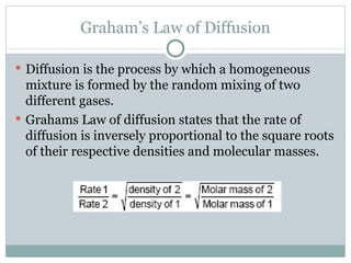 Graham’s Law of Diffusion Diffusion is the process by which a homogeneous mixture is formed by the random mixing of two different gases.  Grahams Law of diffusion states that the rate of diffusion is inversely proportional to the square roots of their respective densities and molecular masses. 