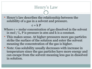 Henry’s Law Henry’s law describes the relationship between the solubility of a gas in a solvent and pressure. c = k P Where c = molar concentration of gas dissolved in the solvent in mol / L, P is pressure in atm and k is a constant. This makes sense. At higher pressures more gas particles strike the surface of the solution and enter the solvent meaning the concentration of the gas is higher. Note: Gas solubility usually decreases with increase in temperature since the gas particles have more energy and can escape from the solvent meaning less gas in dissolved in solution. 
