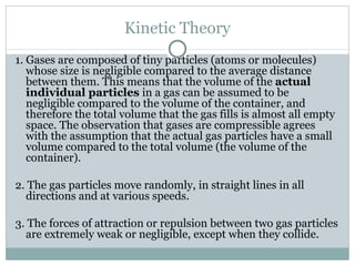 Kinetic Theory 1. Gases are composed of tiny particles (atoms or molecules) whose size is negligible compared to the average distance between them. This means that the volume of the  actual individual particles  in a gas can be assumed to be negligible compared to the volume of the container, and therefore the total volume that the gas fills is almost all empty space. The observation that gases are compressible agrees with the assumption that the actual gas particles have a small volume compared to the total volume (the volume of the container). 2. The gas particles move randomly, in straight lines in all directions and at various speeds. 3. The forces of attraction or repulsion between two gas particles are extremely weak or negligible, except when they collide. 