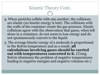 Kinetic Theory Cont. 4. When particles collide with one another, the collisions are elastic (no kinetic energy is lost). The collisions with the walls of the container create the gas pressure. Elastic collisions agree with the observation that gases, when left alone in a container, do not seem to lose energy and do not spontaneously convert to the liquid. 5. The average kinetic energy of a molecule is proportional to the Kelvin temperature and as a result,  all calculations involving gases should be carried out with temperatures converted to K.  (Using Kelvin eliminates the problem of negative temperatures leading to negative energies and negative volumes etc.) 