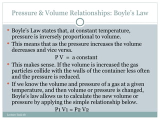 Pressure & Volume Relationships: Boyle’s Law Boyle’s Law states that, at constant temperature, pressure is inversely proportional to volume. This means that as the pressure increases the volume decreases and vice versa. P V  =  a constant This makes sense. If the volume is increased the gas particles collide with the walls of the container less often and the pressure is reduced. If we know the volume and pressure of a gas at a given temperature, and then volume or pressure is changed, Boyle’s law allows us to calculate the new volume or pressure by applying the simple relationship below. P1 V1 = P2 V2 Lecture Task 6b 