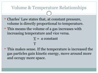 Volume & Temperature Relationships Charles’ Law states that, at constant pressure, volume is directly proportional to temperature. This means the volume of a gas increases with increasing temperature and vice versa. V  =  a constant T This makes sense. If the temperature is increased the gas particles gain kinetic energy, move around more and occupy more space. 