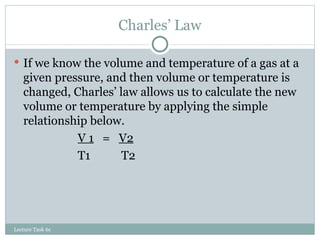 Charles’ Law If we know the volume and temperature of a gas at a given pressure, and then volume or temperature is changed, Charles’ law allows us to calculate the new volume or temperature by applying the simple relationship below. V 1   =  V2 T1   T2 Lecture Task 6c 