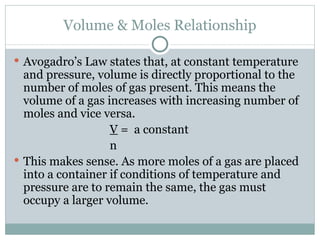Volume & Moles Relationship Avogadro’s Law states that, at constant temperature and pressure, volume is directly proportional to the number of moles of gas present. This means the volume of a gas increases with increasing number of moles and vice versa. V  =  a constant n This makes sense. As more moles of a gas are placed into a container if conditions of temperature and pressure are to remain the same, the gas must occupy a larger volume. 