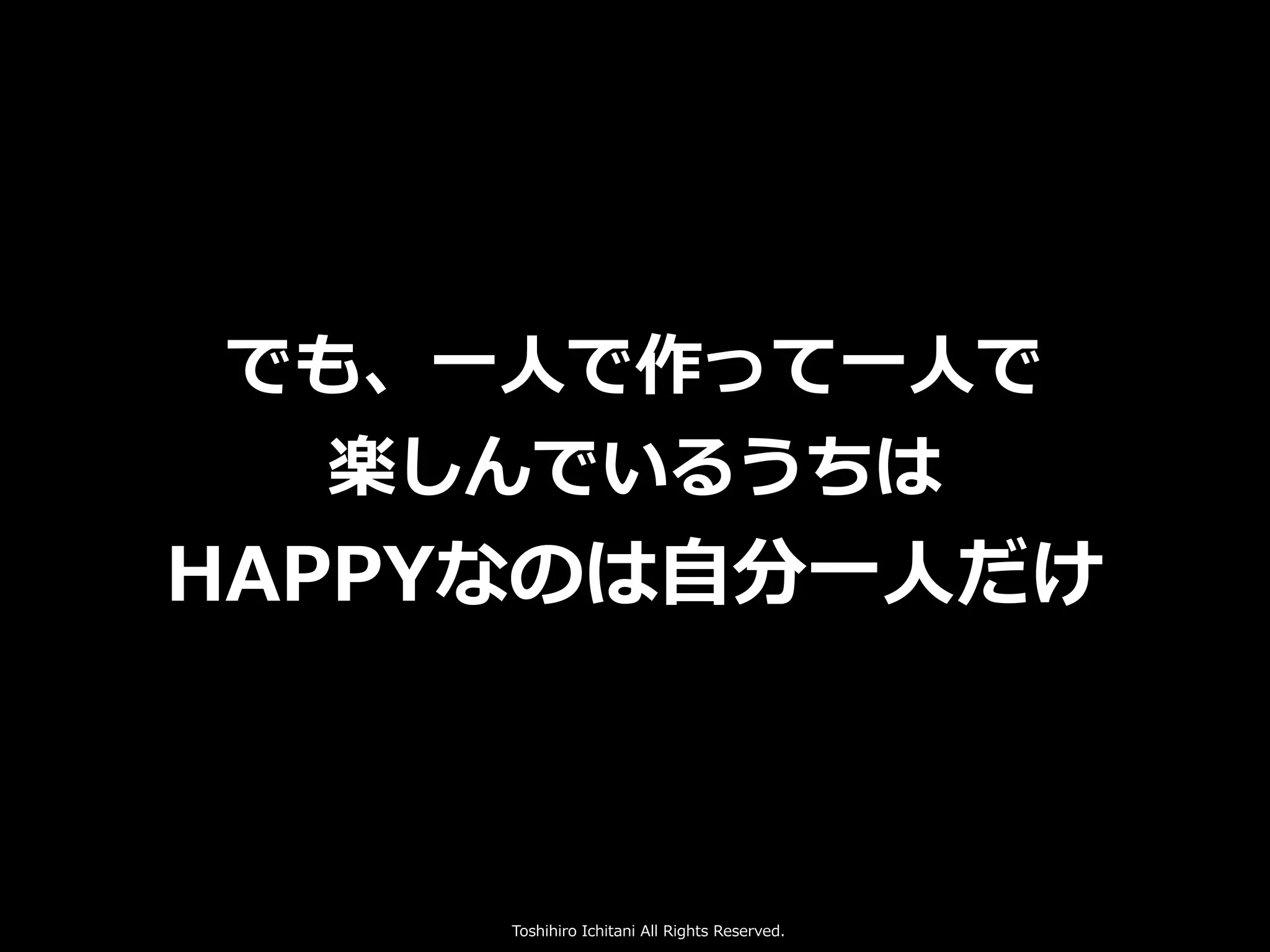 Toshihiro Ichitani All Rights Reserved.
でも、⼀⼈で作って⼀⼈で
楽しんでいるうちは
HAPPYなのは⾃分⼀⼈だけ
 