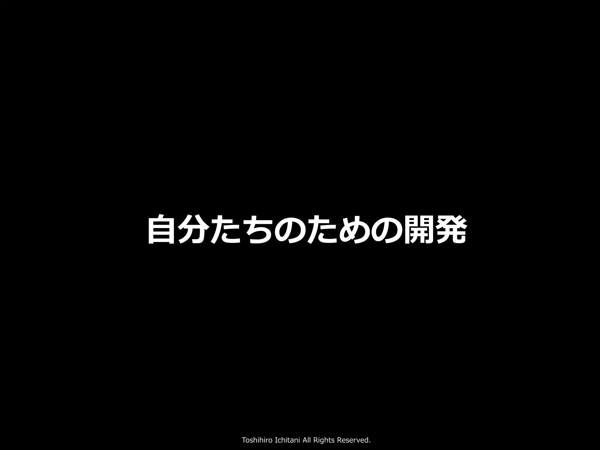 Toshihiro Ichitani All Rights Reserved.
⾃分たちのための開発
 