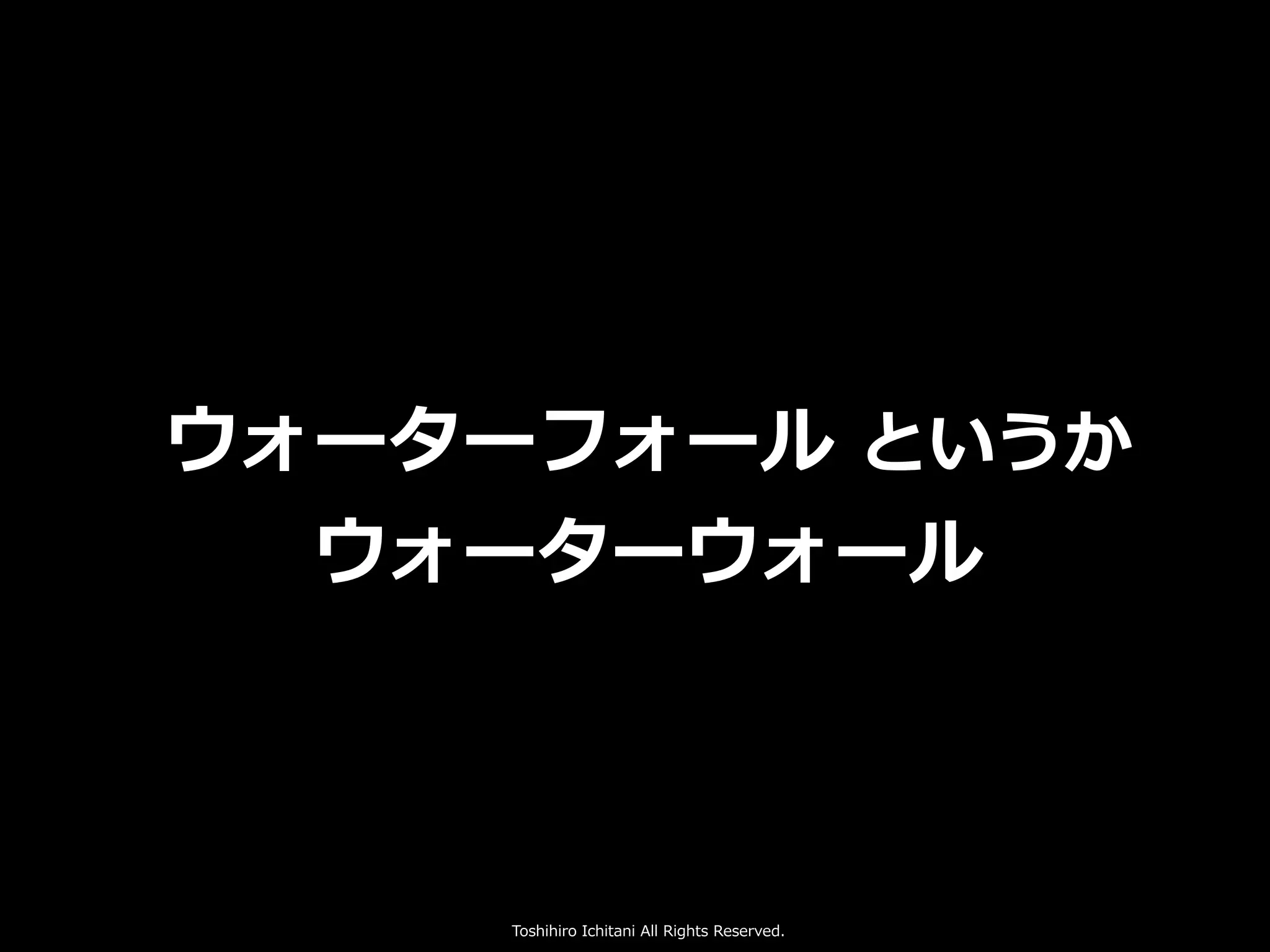 Toshihiro Ichitani All Rights Reserved.
ウォーターフォール というか
ウォーターウォール
 