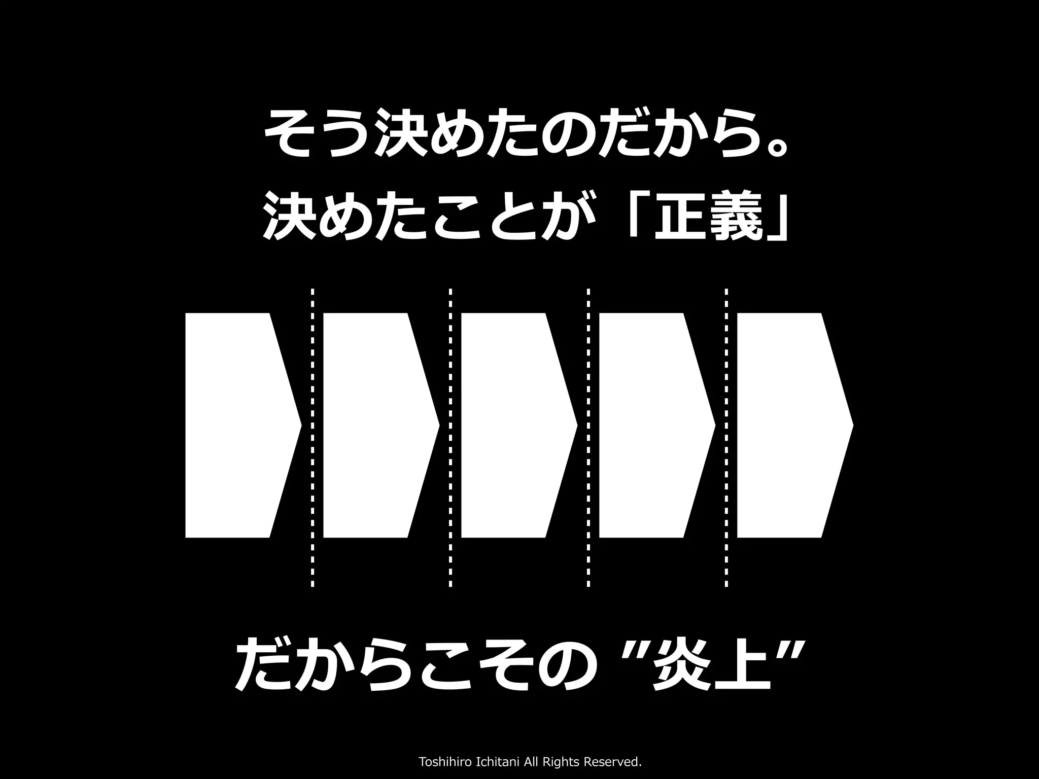 Toshihiro Ichitani All Rights Reserved.
だからこその ”炎上”
そう決めたのだから。
決めたことが「正義」
 