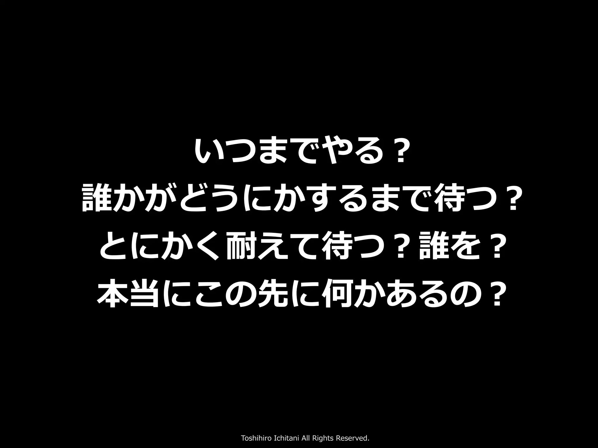 Toshihiro Ichitani All Rights Reserved.
いつまでやる？
誰かがどうにかするまで待つ？
とにかく耐えて待つ？誰を？
本当にこの先に何かあるの？
 