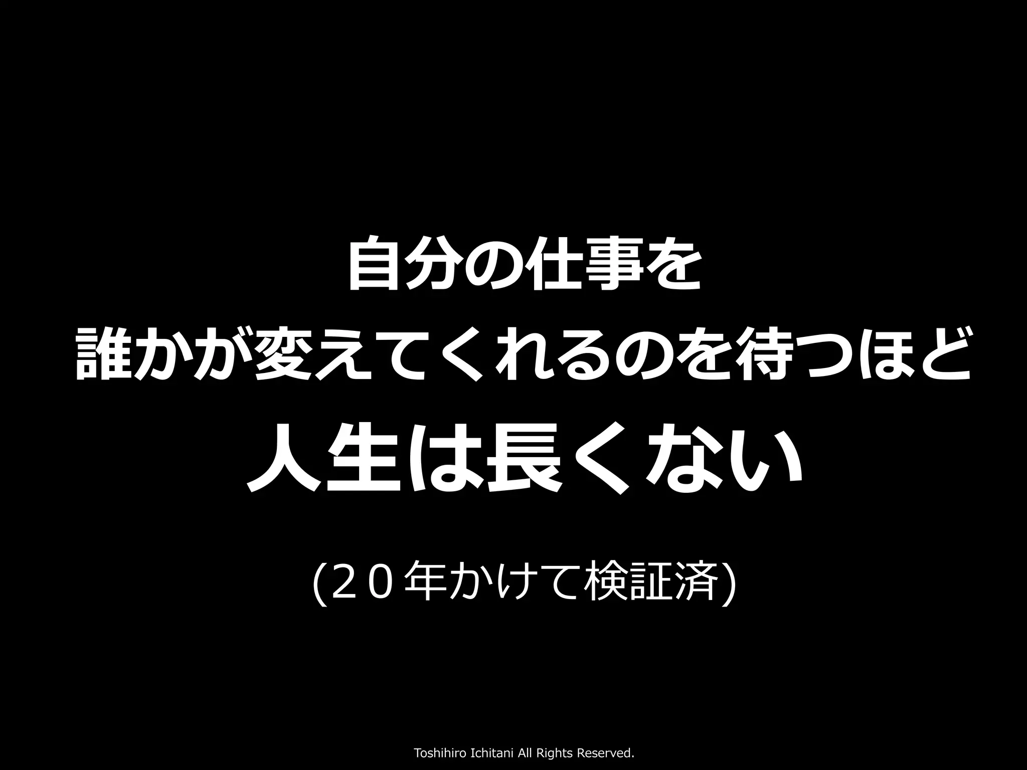 Toshihiro Ichitani All Rights Reserved.
⾃分の仕事を
誰かが変えてくれるのを待つほど
⼈⽣は⻑くない
(2０年かけて検証済)
 