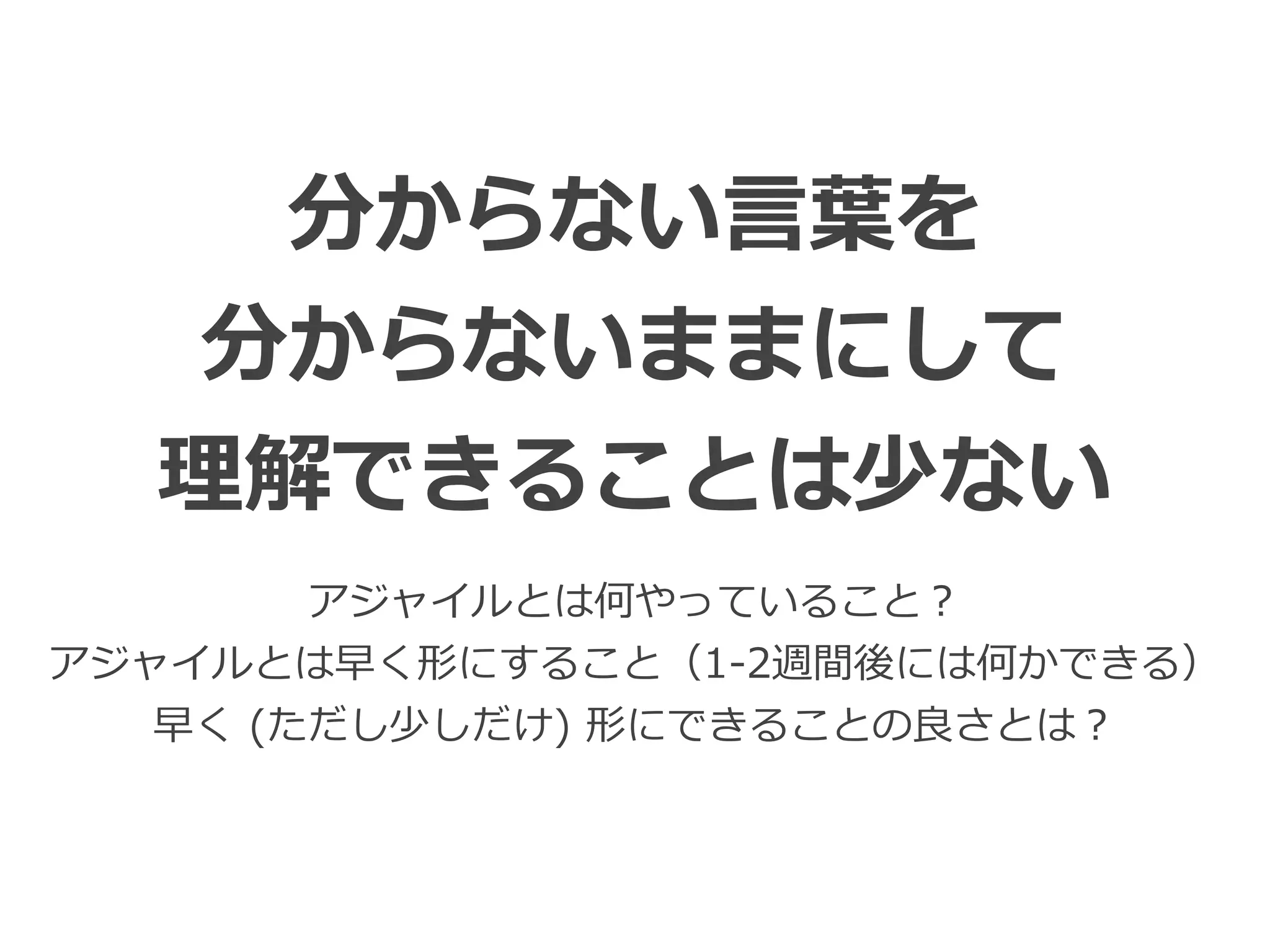 Toshihiro Ichitani All Rights Reserved.
分からない⾔葉を
分からないままにして
理解できることは少ない
アジャイルとは何やっていること？
アジャイルとは早く形にすること（1-2週間後には何かできる）
早く (ただし少しだけ) 形にできることの良さとは？
 