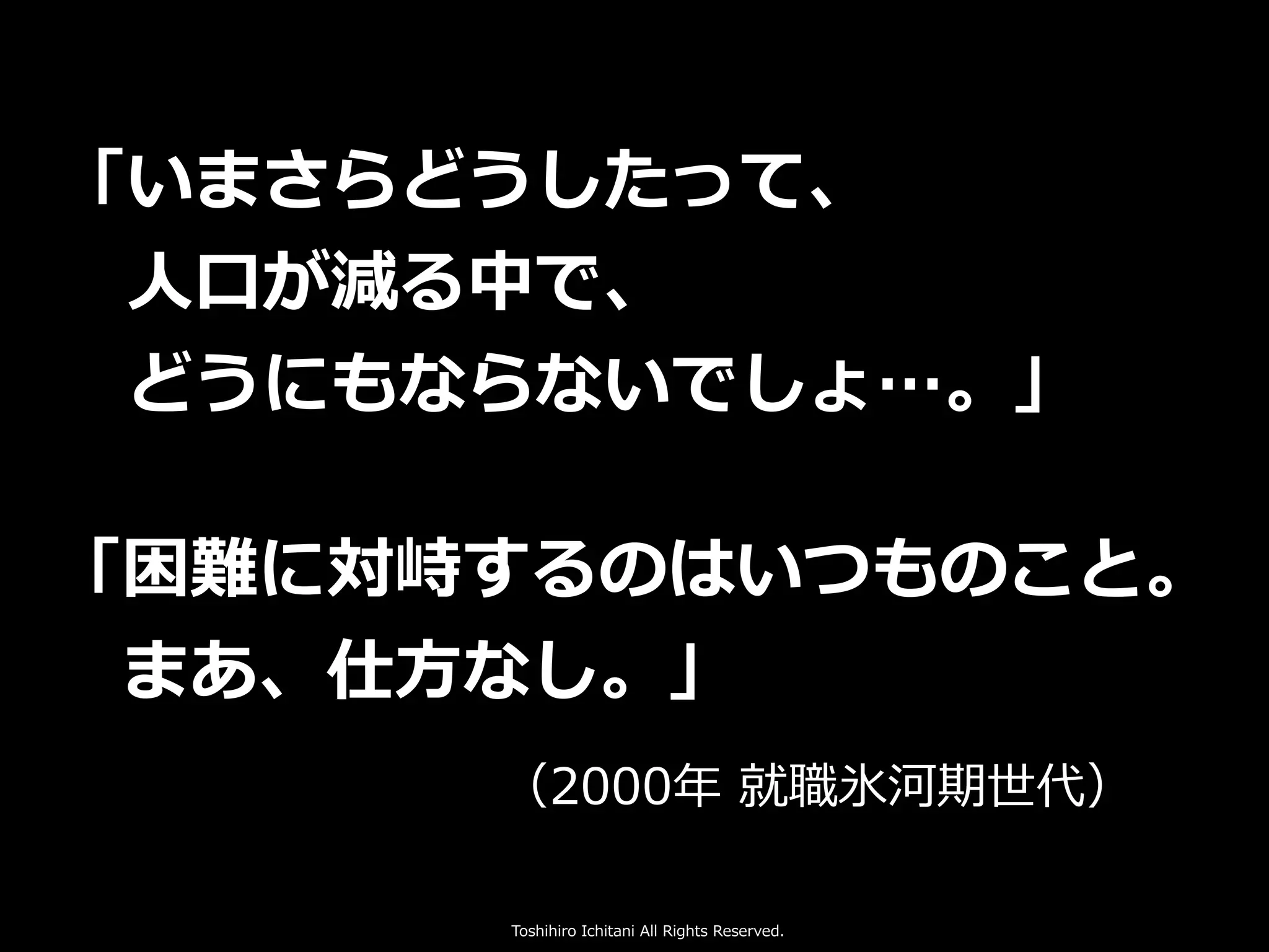 Toshihiro Ichitani All Rights Reserved.
「いまさらどうしたって、
 ⼈⼝が減る中で、
 どうにもならないでしょ…。」
「困難に対峙するのはいつものこと。
 まあ、仕⽅なし。」
      （2000年 就職氷河期世代）
 