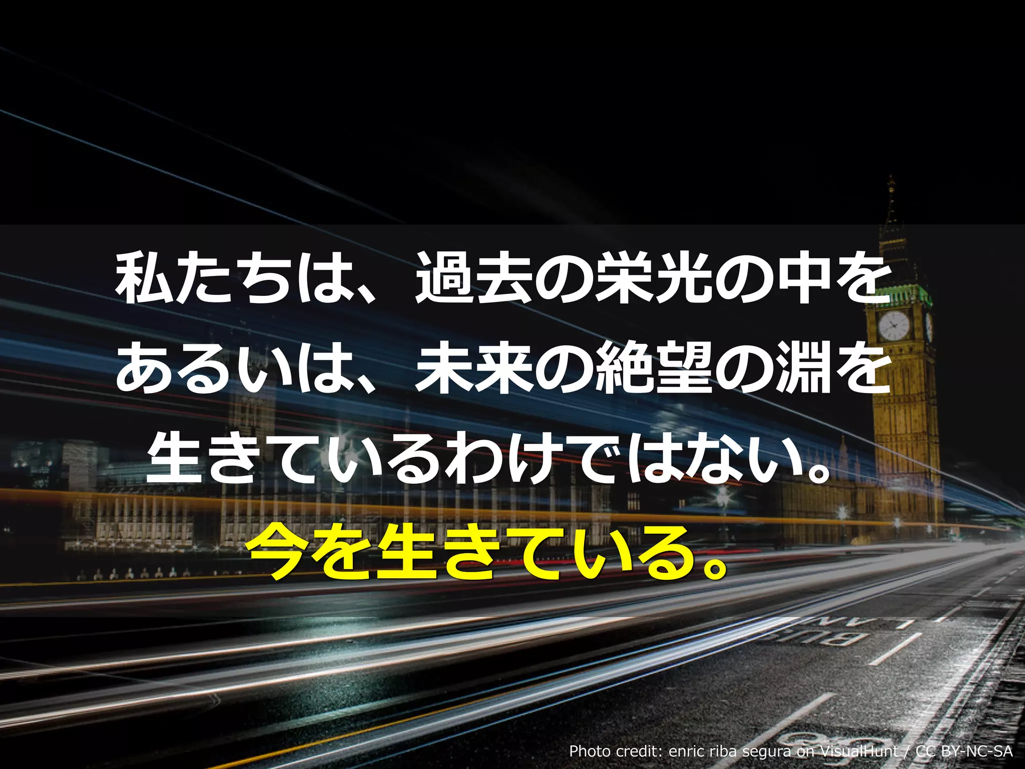 私たちは、過去の栄光の中を
あるいは、未来の絶望の淵を
⽣きているわけではない。
今を⽣きている。
Photo credit: enric riba segura on VisualHunt / CC BY-NC-SA
 