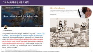 스마트시티에 대한 비판적 시각
47
<Source: https://www.ordnancesurvey.co.uk/business-government/innovation/happens/articles-ehs/smart-cities-digital-technologies>
“Despite the futuristic images the term conjures, a “smart city”
is merely a well-managed city aided by digital technologies.
One of the primary challenges in achieving success for smart
cities, and the reason many initiatives have failed to make it
past the pilot stage, is that they have been driven by a focus
on implementing the technology rather than achieving the
end policy goal, such as improving access to education, or
better transport links.”
<Source: https://placesjournal.org/article/a-city-is-not-a-computer/?cn-reloaded=1>
 