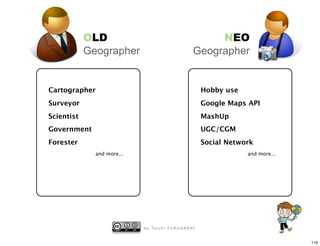 OLD                                                NEO
            Geographer                                    Geographer


Cartographer                                                   Hobby use
Surveyor                                                       Google Maps API
Scientist                                                      MashUp
Government                                                     UGC/CGM
Forester                                                       Social Network
              and more...                                                  and more...




                            b y Ta i c h i F U R U H A S H I


                                                                                         119
 