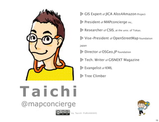 GIS Expert of JICA Alos4Amazon Project

                           President of MAPconcierge inc,

                           Researcher of CSIS, at the univ. of Tokyo.

                           Vise-President     of   OpenStreetMap foundation

                     japan

                           Director of OSGeo.JP foundation

                           Tech. Writer of GISNEXT Magazine

                           Evangelist of KML

                           Tree Climber




Taichi
@mapconcierge
           b y Ta i c h i F U R U H A S H I


                                                                              13
 
