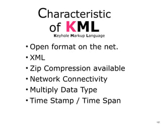 Characteristic
      of    KML
       Keyhole Markup Language


• Open format on the net.
• XML
• Zip Compression available
• Network Connectivity
• Multiply Data Type
• Time Stamp / Time Span

                                 137
 