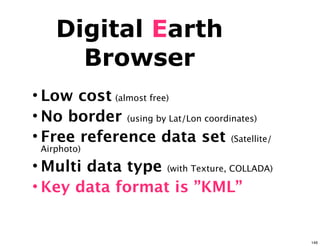 Digital Earth
      Browser
• Low cost (almost free)
• No border (using by Lat/Lon coordinates)
• Free reference data set (Satellite/
 Airphoto)

• Multi data type (with Texture, COLLADA)
• Key data format is ”KML”


                                             146
 