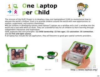 One Laptop
                    per Child
The mission of the OLPC Project is to develop a low-cost laptop(about $100) to revolutionize how to
educate the world's children. Goal is to provide children around the world with new opportunities to
explore, experiment, and express themselves.
Why do children in developing nations need laptops? Laptops are a window and a tool: a window into the
world and a tool with which to think. They are a wonderful way for all children to learn learning through
independent interaction and exploration.
OLPC espouses ﬁve core principles: (1) child ownership; (2) low ages; (3) saturation; (4) connection;
and (5) free and open source.
If all laptop has include the GIS application, they will become to good geo-spatial contents providers.




                                              OLPC (c) 2007
                                                                             http://www.laptop.org/

                                                                                                            230
 